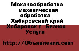 Механообработка, механическая обработка  - Хабаровский край, Хабаровск г. Бизнес » Услуги   